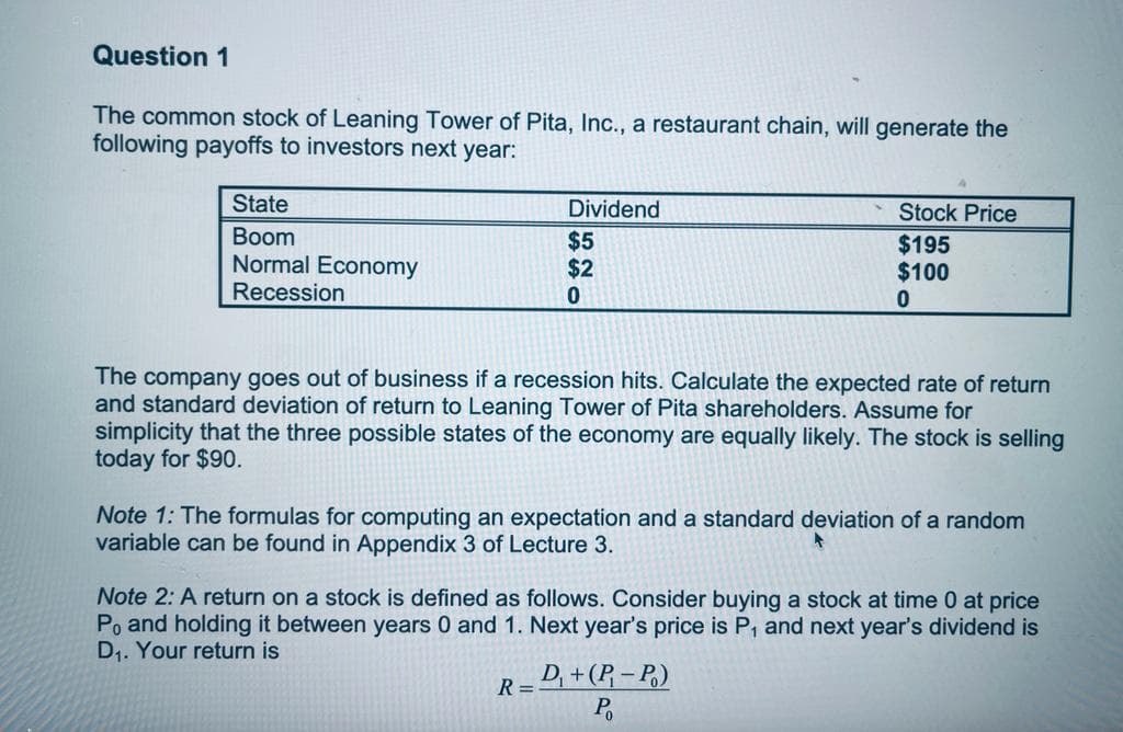 Question 1
The common stock of Leaning Tower of Pita, Inc., a restaurant chain, will generate the
following payoffs to investors next year:
State
Boom
Normal Economy
Recession
Dividend
$5
$2
0
Stock Price
$195
$100
0
The company goes out of business if a recession hits. Calculate the expected rate of return
and standard deviation of return to Leaning Tower of Pita shareholders. Assume for
simplicity that the three possible states of the economy are equally likely. The stock is selling
today for $90.
Note 1: The formulas for computing an expectation and a standard deviation of a random
variable can be found in Appendix 3 of Lecture 3.
Note 2: A return on a stock is defined as follows. Consider buying a stock at time 0 at price
Po and holding it between years 0 and 1. Next year's price is P, and next year's dividend is
D₁. Your return is
R=D₁ + (P₁-P₁)
P₁