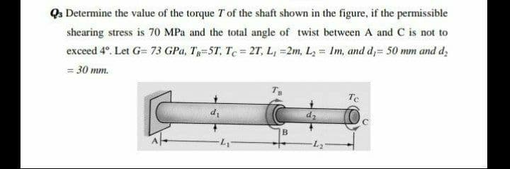Qa Determine the value of the torque T of the shaft shown in the figure, if the permissible
shearing stress is 70 MPa and the total angle of twist between A and C is not to
exceed 4°. Let G= 73 GPa, T=5T, Te = 27, L, =2m, L, = Im, and d,= 50 mm and d,
= 30 mm.
Te
d1
d2
B
