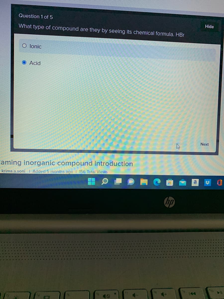 Question 1 of 5
What type of compound are they by seeing its chemical formula. HBr
O lonic
O Acid
aming inorganic compound introduction
krima.a.soni | Added 5 months ago I 156 Total Views
A
no
Hide
Next
a ✿t
TO
DU