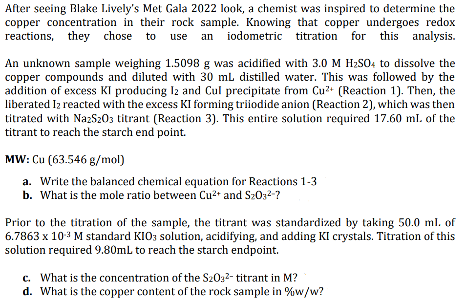 After seeing Blake Lively's Met Gala 2022 look, a chemist was inspired to determine the
copper concentration in their rock sample. Knowing that copper undergoes redox
reactions, they chose to use an iodometric titration for this analysis.
An unknown sample weighing 1.5098 g was acidified with 3.0 M H₂SO4 to dissolve the
copper compounds and diluted with 30 mL distilled water. This was followed by the
addition of excess KI producing I2 and Cul precipitate from Cu²+ (Reaction 1). Then, the
liberated I2 reacted with the excess KI forming triiodide anion (Reaction 2), which was then
titrated with Na2S2O3 titrant (Reaction 3). This entire solution required 17.60 mL of the
titrant to reach the starch end point.
MW: Cu (63.546 g/mol)
a. Write the balanced chemical equation for Reactions 1-3
b. What is the mole ratio between Cu²+ and S203²-?
Prior to the titration of the sample, the titrant was standardized by taking 50.0 mL of
6.7863 x 10-³ M standard KIO3 solution, acidifying, and adding KI crystals. Titration of this
solution required 9.80mL to reach the starch endpoint.
c. What is the concentration of the S203²- titrant in M?
d. What is the copper content of the rock sample in %w/w?