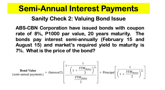 Semi-Annual Interest Payments
Sanity Check 2: Valuing Bond Issue
ABS-CBN Corporation have issued bonds with coupon
rate of 8%, P1000 par value, 20 years maturity. The
bonds pay interest semi-annually (February 15 and
August 15) and market's required yield to maturity is
7%. What is the price of the bond?
2n
YTM Market
2
1
YTM Market
(1 + [(1 +
2m
Bond Value
(semi-annual payments)
(Interest/2)
+ Principal
2
YTM Market
2