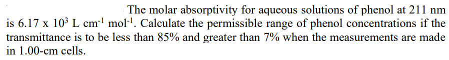 The molar absorptivity for aqueous solutions of phenol at 211 nm
is 6.17 x 103 L cml mol-'. Calculate the permissible range of phenol concentrations if the
transmittance is to be less than 85% and greater than 7% when the measurements are made
in 1.00-cm cells.
