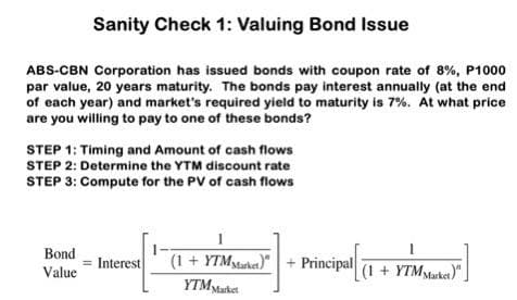Sanity Check 1: Valuing Bond Issue
ABS-CBN Corporation has issued bonds with coupon rate of 8%, P1000
par value, 20 years maturity. The bonds pay interest annually (at the end
of each year) and market's required yield to maturity is 7%. At what price
are you willing to pay to one of these bonds?
STEP 1: Timing and Amount of cash flows
STEP 2: Determine the YTM discount rate
STEP 3: Compute for the PV of cash flows
Bond
Value
= Interest
(1 + YTM Market)"
(1 + YTM starket) + Principal
YTM Market