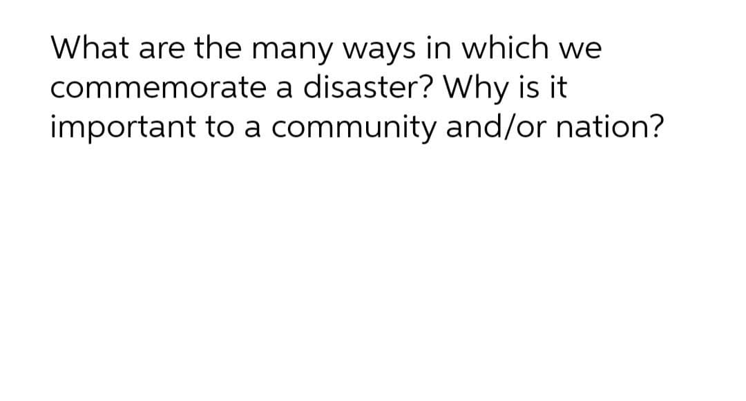 What are the many ways in which we
commemorate a disaster? Why is it
important to a community and/or nation?
