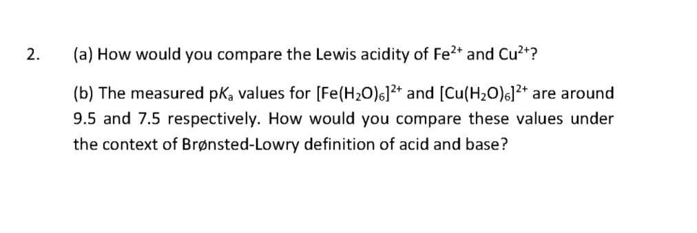 2.
(a) How would you compare the Lewis acidity of Fe2+ and Cu2+?
(b) The measured pka values for [Fe(H20)6]2* and [Cu(H20)6]2+ are around
9.5 and 7.5 respectively. How would you compare these values under
the context of Brønsted-Lowry definition of acid and base?
