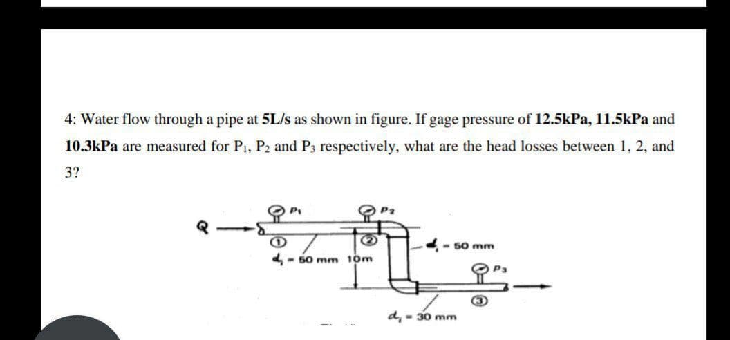 4: Water flow through a pipe at 5L/s as shown in figure. If gage pressure of 12.5kPa, 11.5kPa and
10.3kPa are measured for P1, P2 and P3 respectively, what are the head losses between 1, 2, and
3?
(2)
-- 50 mm
- 50 mm 10m
O Pa
d, - 30 mm
