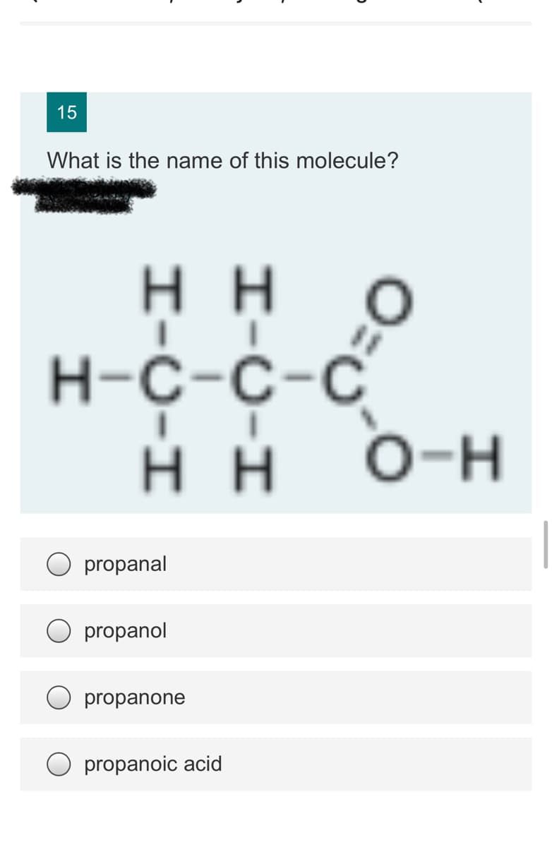 15
What is the name of this molecule?
нн
Н-с-с-с
нн
O-H
propanal
propanol
propanone
propanoic acid
