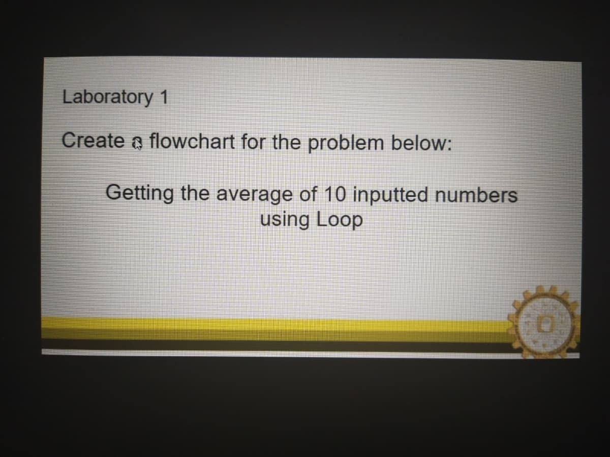 Laboratory 1
Create a flowchart for the problem below:
Getting the average of 10 inputted numbers
using Loop
