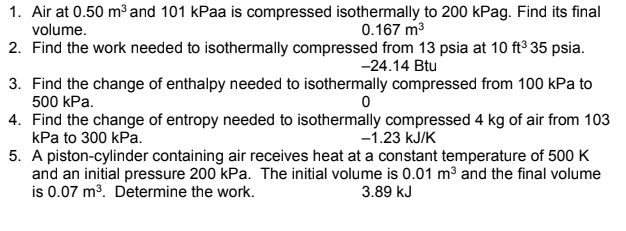 1. Air at 0.50 m³ and 101 kPaa is compressed isothermally to 200 kPag. Find its final
volume.
0.167 m3
2. Find the work needed to isothermally compressed from 13 psia at 10 ft° 35 psia.
-24.14 Btu
3. Find the change of enthalpy needed to isothermally compressed from 100 kPa to
500 kPa.
4. Find the change of entropy needed to isothermally compressed 4 kg of air from 103
kPa to 300 kPa.
5. A piston-cylinder containing air receives heat at a constant temperature of 500 K
and an initial pressure 200 kPa. The initial volume is 0.01 m3 and the final volume
is 0.07 m3. Determine the work.
-1.23 kJ/K
3.89 kJ
