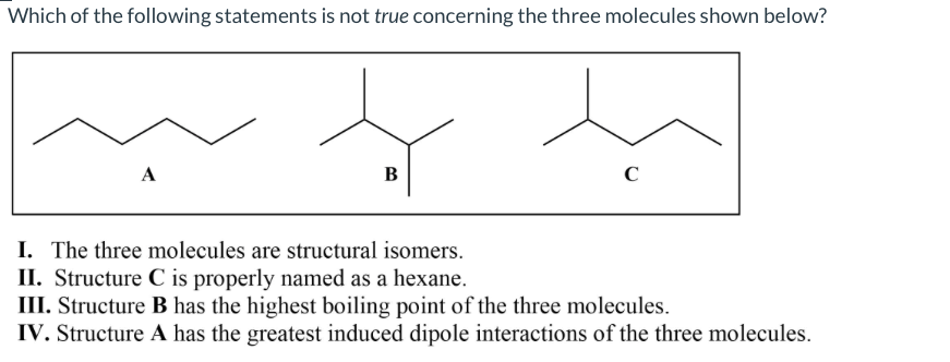 Which of the following statements is not true concerning the three molecules shown below?
A
В
I. The three molecules are structural isomers.
II. Structure C is properly named as a hexane.
III. Structure B has the highest boiling point of the three molecules.
IV. Structure A has the greatest induced dipole interactions of the three molecules.
