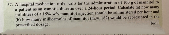 57. A hospital medication order calls for the administration of 100 g of mannitol to
a patient as an osmotic diuretic over a 24-hour period. Calculate (a) how many
milliliters of a 15% w/v mannitol injection should be administered per hour and
(b) how many milliosmoles of mannitol (m.w. 182) would be represented in the
prescribed dosage.
bee

