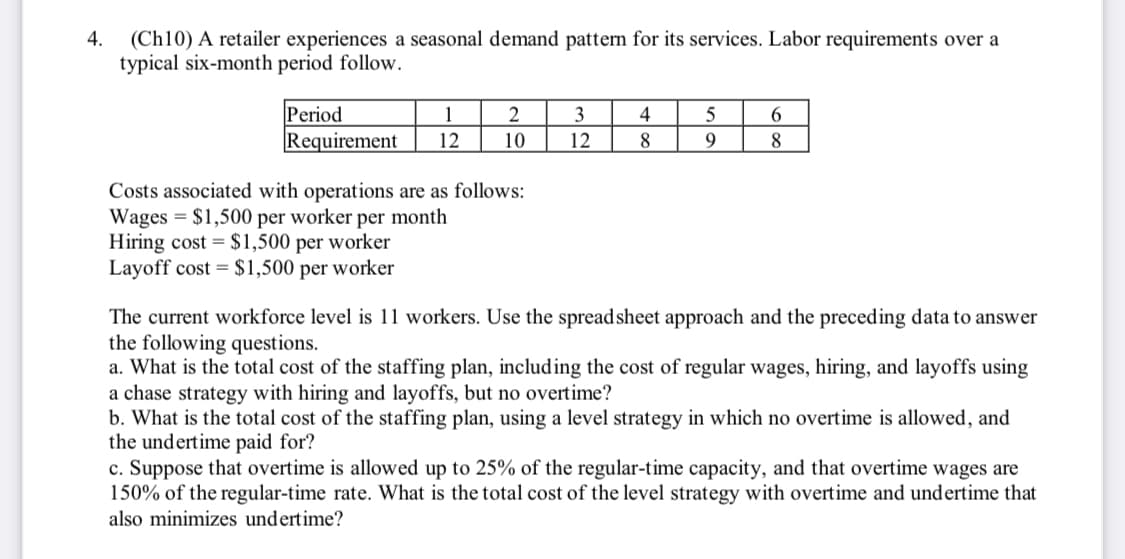 4. (Ch10) A retailer experiences a seasonal demand pattern for its services. Labor requirements over a
typical six-month period follow.
Period
Requirement
1
12
2
10
Costs associated with operations are as follows:
Wages = $1,500 per worker per month
Hiring cost = $1,500 per worker
Layoff cost = $1,500 per worker
3
12
4
8
5
9
6
8
The current workforce level is 11 workers. Use the spreadsheet approach and the preceding data to answer
the following questions.
a. What is the total cost of the staffing plan, including the cost of regular wages, hiring, and layoffs using
a chase strategy with hiring and layoffs, but no overtime?
b. What is the total cost of the staffing plan, using a level strategy in which no overtime is allowed, and
the undertime paid for?
c. Suppose that overtime is allowed up to 25% of the regular-time capacity, and that overtime wages are
150% of the regular-time rate. What is the total cost of the level strategy with overtime and undertime that
also minimizes undertime?