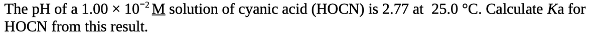 The pH of a 1.00 × 102 M solution of cyanic acid (HOCN) is 2.77 at 25.0 °C. Calculate Ka for
HOCN from this result.
