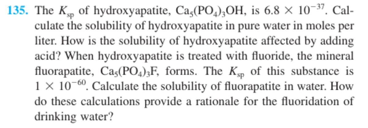 135. The K, of hydroxyapatite, Ca,(PO,),OH, is 6.8 × 10-37. Cal-
culate the solubility of hydroxyapatite in pure water in moles
liter. How is the solubility of hydroxyapatite affected by adding
acid? When hydroxyapatite is treated with fluoride, the mineral
fluorapatite, Caş(PO,);F, forms. The Kp of this substance is
1 × 10-60. Calculate the solubility of fluorapatite in water. How
do these calculations provide a rationale for the fluoridation of
drinking water?
per

