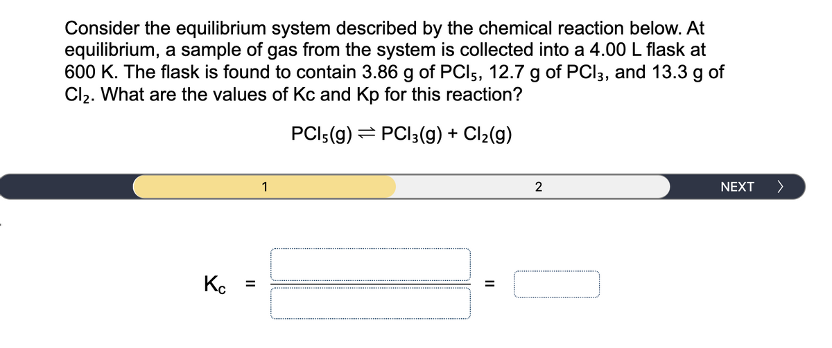 Consider the equilibrium system described by the chemical reaction below. At
equilibrium, a sample of gas from the system is collected into a 4.00 L flask at
600 K. The flask is found to contain 3.86 g of PCI5, 12.7 g of PCI3, and 13.3 g of
Cl2. What are the values of Kc and Kp for this reaction?
PCI:(g) = PCI3(g) + Cl2(g)
1
NEXT
>
Ko
II
II
