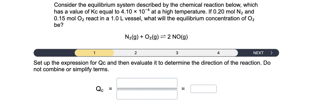 Consider the equilibrium system described by the chemical reaction below, which
has a value of Kc equal to 4.10 x 10-4 at a high temperature. If 0.20 mol N2 and
0.15 mol O2 react in a 1.0 L vessel, what will the equilibrium concentration of O2
be?
N2(g) + O2(g) =2 NO(g)
1
2
3
4
NEXT
>
Set up the expression for Qc and then evaluate it to determine the direction of the reaction. Do
not combine or simplify terms.
Qc
%3D
II
