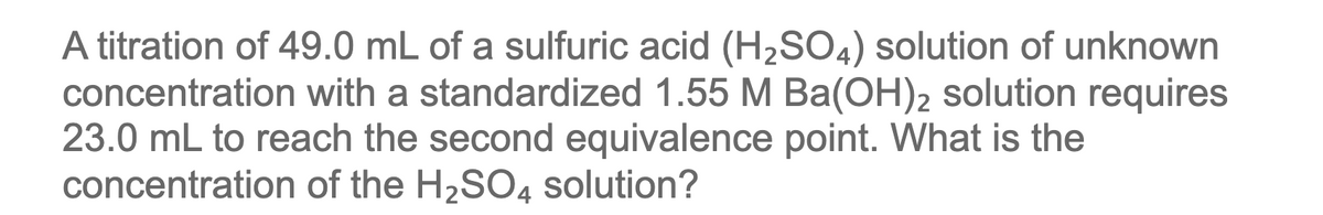 A titration of 49.0 mL of a sulfuric acid (H2SO4) solution of unknown
concentration with a standardized 1.55 M Ba(OH)2 solution requires
23.0 mL to reach the second equivalence point. What is the
concentration of the H2SO4 solution?

