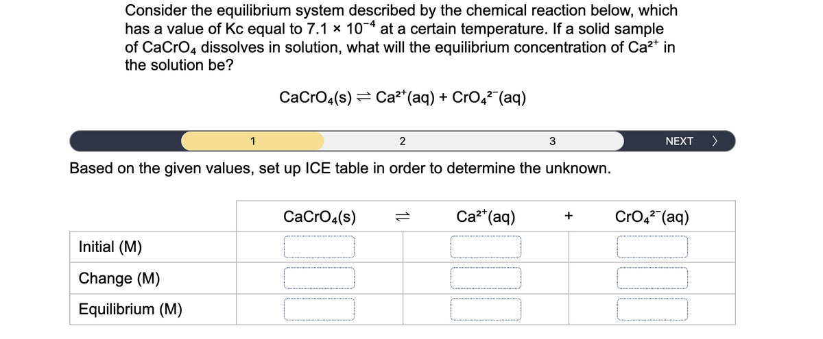 Consider the equilibrium system described by the chemical reaction below, which
has a value of Kc equal to 7.1 × 10-4 at a certain temperature. If a solid sample
of CaCro4 dissolves in solution, what will the equilibrium concentration of Ca2* in
the solution be?
СacrOa(s) 3D са?" (аq) + CrO,? (aq)
2-
1
2
3
NEXT
>
Based on the given values, set up ICE table in order to determine the unknown.
CaCrO4(s)
Ca²*(aq)
CrO,2 (aq)
+
Initial (M)
Change (M)
Equilibrium (M)
