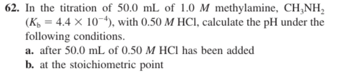 62. In the titration of 50.0 mL of 1.0 M methylamine, CH,NH,
(K = 4.4 X 104), with 0.50 M HCl, calculate the pH under the
following conditions.
a. after 50.0 mL of 0.50 M HCl has been added
b. at the stoichiometric point
