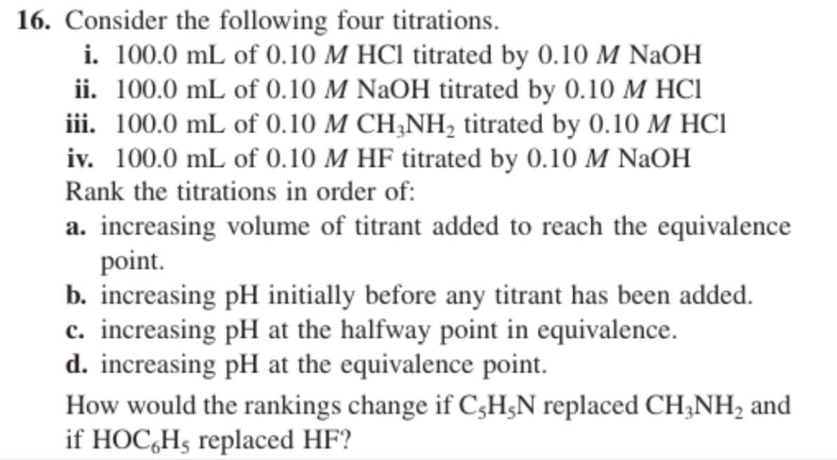 16. Consider the following four titrations.
i. 100.0 mL of 0.10 M HCl titrated by 0.10 M NaOH
ii. 100.0 mL of 0.10 M NaOH titrated by 0.10 M HCI
iii. 100.0 mL of 0.10 M CH;NH, titrated by 0.10 M HC1
iv. 100.0 mL of 0.10 M HF titrated by 0.10 M NaOH
Rank the titrations in order of:
a. increasing volume of titrant added to reach the equivalence
point.
b. increasing pH initially before any titrant has been added.
c. increasing pH at the halfway point in equivalence.
d. increasing pH at the equivalence point.
How would the rankings change if C;H;N replaced CH;NH, and
if HOC,H5 replaced HF?
