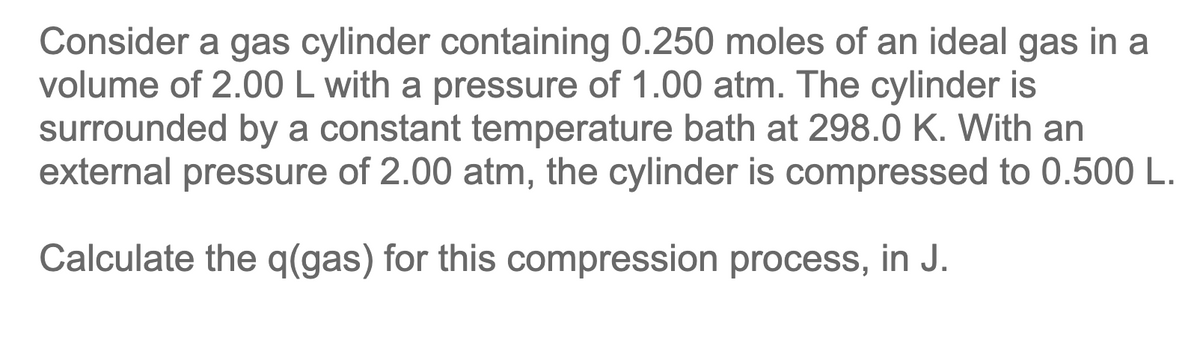 Consider a gas cylinder containing 0.250 moles of an ideal gas in a
volume of 2.00 L with a pressure of 1.00 atm. The cylinder is
surrounded by a constant temperature bath at 298.0 K. With an
external pressure of 2.00 atm, the cylinder is compressed to 0.500 L.
Calculate the q(gas) for this compression process, in J.

