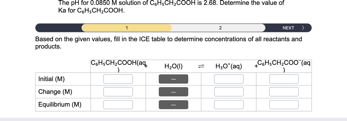 The pH for 0.0850 M solution of C6H5CH2COOH is 2.68. Determine the value of
Ka for C6H5CH2COOH.
1
2
NEXT
>
Based on the given values, fill in the ICE table to determine concentrations of all reactants and
products.
C6H;CH2COOH(aq.
H2O(1)
H3O*(aq)
C6H5CH2COO (aq
+
Initial (M)
Change (M)
Equilibrium (M)
