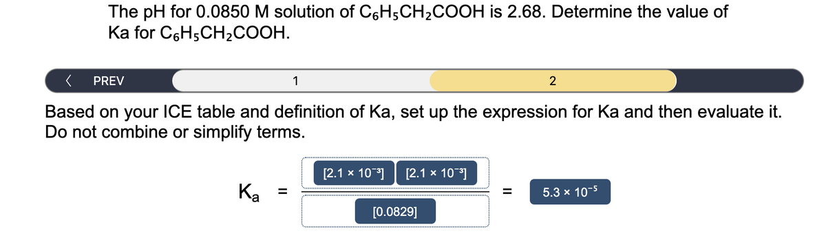 The pH for 0.0850 M solution of C6H5CH2COOH is 2.68. Determine the value of
Ka for C6H5CH,COOH.
PREV
1
2
Based on your ICE table and definition of Ka, set up the expression for Ka and then evaluate it.
Do not combine or simplify terms.
[2.1 x 10]
[2.1 x 10]
Ka =
5.3 x 10-5
%3D
%3D
[0.0829]
