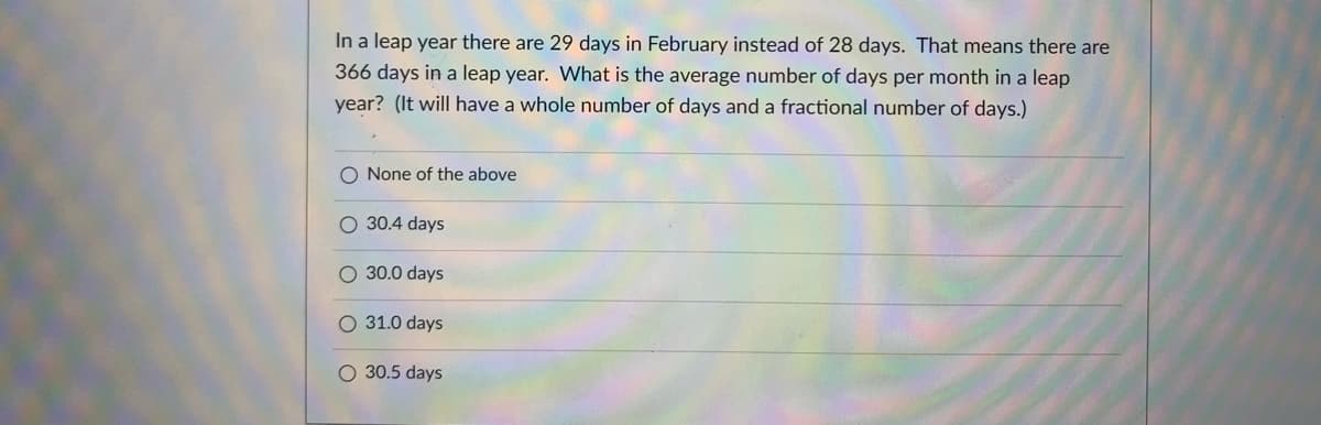 In a leap year there are 29 days in February instead of 28 days. That means there are
366 days in a leap year. What is the average number of days per month in a leap
year? (It will have a whole number of days and a fractional number of days.)
O None of the above
O 30.4 days
O 30.0 days
O 31.0 days
O 30.5 days
