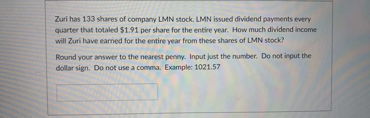 Zuri has 133 shares of company LMN stock. LMN issued dividend payments every
quarter that totaled $1.91 per share for the entire year. How much dividend income
will Zuri have earned for the entire year from these shares of LMN stock?
Round your answer to the nearest penny. Input just the number. Do not input the
dollar sign. Do not use a comma. Example: 1021.57
