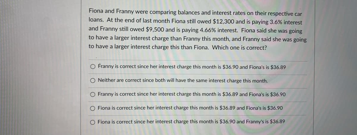 Fiona and Franny were comparing balances and interest rates on their respective car
loans. At the end of last month Fiona still owed $12,300 and is paying 3.6% interest
and Franny still owed $9,500 and is paying 4.66% interest. Fiona said she was going
to have a larger interest charge than Franny this month, and Franny said she was going
to have a larger interest charge this than Fiona. Which one is correct?
O Franny is correct since her interest charge this month is $36.90 and Fiona's is $36.89
O Neither are correct since both will have the same interest charge this month.
O Franny is correct since her interest charge this month is $36.89 and Fiona's is $36.90
O Fiona is correct since her interest charge this month is $36.89 and Fiona's is $36.90
O Fiona is correct since her interest charge this month is $36.90 and Franny's is $36.89
