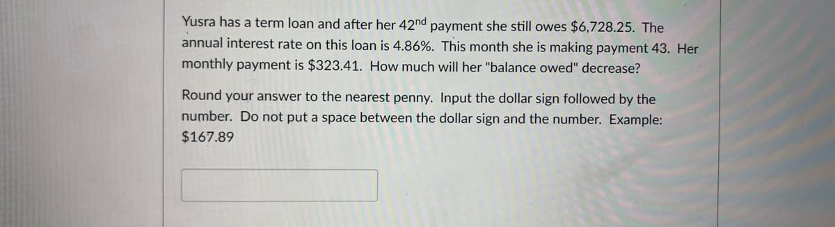 Yusra has a term loan and after her 42nd payment she still owes $6,728.25. The
annual interest rate on this loan is 4.86%. This month she is making payment 43. Her
monthly payment is $323.41. How much will her "balance owed" decrease?
Round your answer to the nearest penny. Input the dollar sign followed by the
number. Do not put a space between the dollar sign and the number. Example:
$167.89
