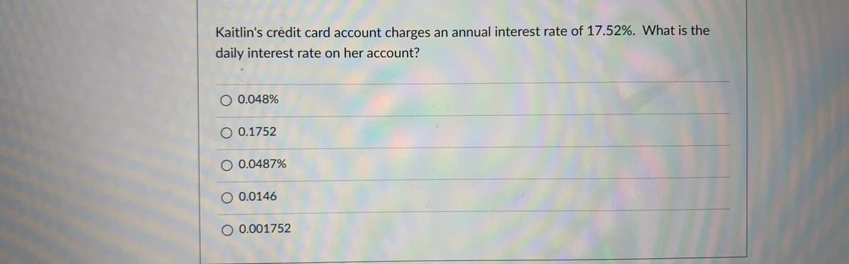 Kaitlin's crédit card account charges an annual interest rate of 17.52%. What is the
daily interest rate on her account?
O 0.048%
O 0.1752
O 0.0487%
0.0146
O 0.001752

