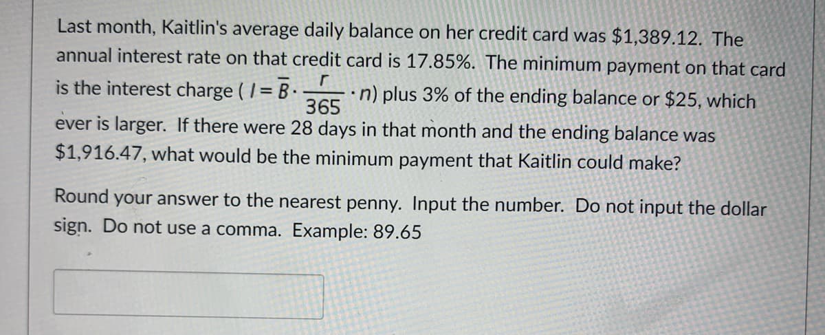 Last month, Kaitlin's average daily balance on her credit card was $1,389.12. The
annual interest rate on that credit card is 17.85%. The minimum payment on that card
is the interest charge ( I= B .
•n) plus 3% of the ending balance or $25, which
365
ever is larger. If there were 28 days in that month and the ending balance was
$1,916.47, what would be the minimum payment that Kaitlin could make?
Round your answer to the nearest penny. Input the number. Do not input the dollar
sign. Do not use a comma. Example: 89.65
