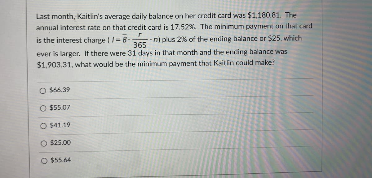 Last month, Kaitlin's average daily balance on her credit card was $1,180.81. The
annual interest rate on that credit card is 17.52%. The minimum payment on that card
is the interest charge ( /=
•n) plus 2% of the ending balance or $25, which
365
ever is larger. If there were 31 days in that month and the ending balance was
$1,903.31, what would be the minimum payment that Kaitlin could make?
O $66.39
O $55.07
$41.19
$25.00
O $55.64
