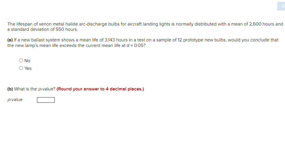 The lifespan of xenon metal halide arc-discharge bulbs for aircraft landing lights is normally distributed with a mean of 2,600 hours and
a standard deviation of 550 hours.
(a) If a new ballast system shows a mean life of 3,143 hours in a test on a sample of 12 prototype new bulbs, would you conclude that
the new lamp's mean life exceeds the current mean life at a = 0.05?
O No
O Yes
(b) What is the p-value? (Round your answer to 4 decimal places.)
p-value
