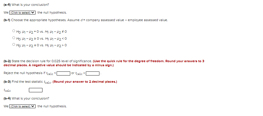 (a-4) What is your conclusion?
We (Click to select)
the null hypothesis.
(b-1) Choose the appropriate hypotheses. Assume d= company assessed value - employee assessed value.
Ho: M1 - 2 =0 vs. H: 1 – P2#0
Ho: M1- U220 vs. Hi: My – H2<0
O Ho: 1 - 2 s0 vs. H: M1 - 12>0
(b-2) State the decision rule for 0.025 level of significance. (Use the qulck rule for the degree of freedom. Round your answers to 3
decimal places. A negative value should be Indicated by a minus sign.)
Reject the null hypothesis if tcale
| or tcalc>[
(b-3) Find the test statistic tealc- (Round your answer to 2 declmal places.)
tcale
(b-4) What is your conclusion?
WeL(Click to select) V
the null hypothesis.
