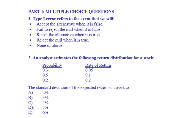 PARTI: MULTIPLE CHOICE QUESTIONS
1. Type I error refers to the event that we will:
Accept the alternative when it is false.
•
Fail to reject the null when it is false.
• Reject the alternative when it is true.
• Reject the null when it is true.
None of above
2. An analyst estimates the following return distribution for a stock:
Rate of Return
0.05
Probability
0.3
0.5
0.2
0.1
0.2
The standard deviation of the expected return is closest to:
A). 2%
B).
3%
C). 4%
D).
5%
E).
6%