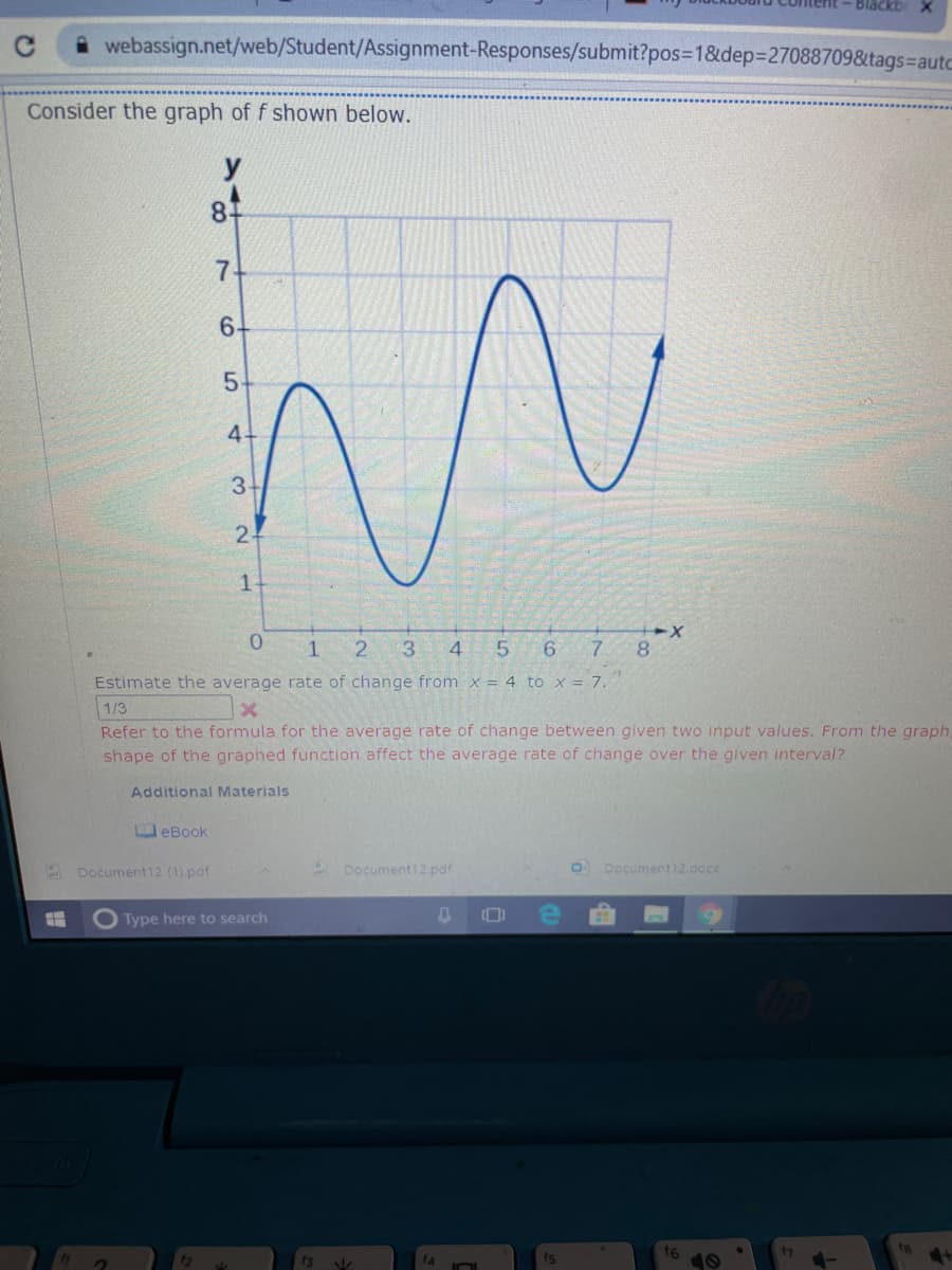 Blackb
webassign.net/web/Student/Assignment-Responses/submit?pos=D1&dep%3270887098&tags=autc
Consider the graph of f shown below.
y
8.
7.
6-
3.
2-
0.
3.
4
5.
6.
7.
8.
Estimate the average rate of change from x = 4 to x = 7.
1/3
Refer to the formula for the average rate of change between given two input values. From the graph,
shape of the graphed function affect the average rate of change over the given interval?
Additional Materials
eBook
Document12 (1).paf
Document12.pdf
Document12.docx
Type here to search
f6
10
47
f4
LO
