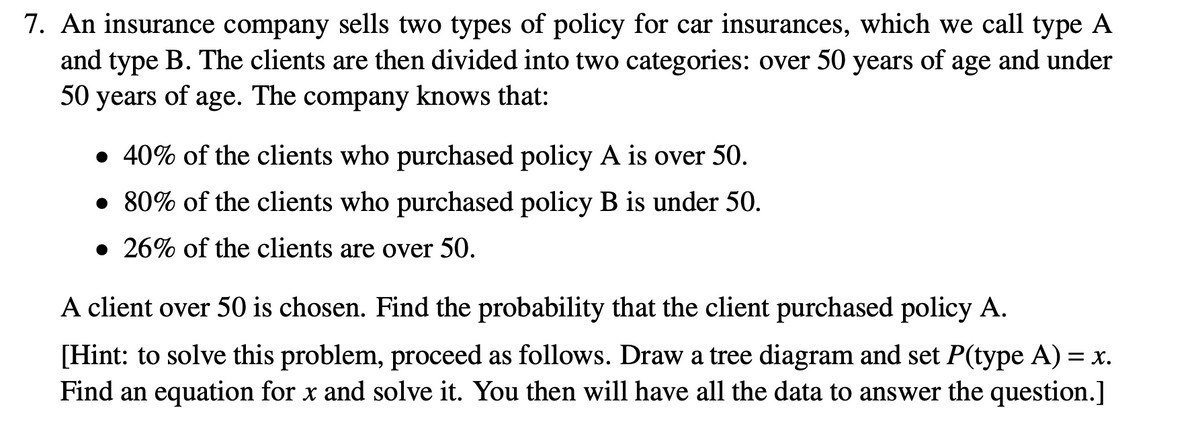 7. An insurance company sells two types of policy for car insurances, which we call type A
and type B. The clients are then divided into two categories: over 50 years of age and under
50 years of age. The company knows that:
• 40% of the clients who purchased policy A is over 50.
• 80% of the clients who purchased policy B is under 50.
• 26% of the clients are over 50.
A client over 50 is chosen. Find the probability that the client purchased policy A.
[Hint: to solve this problem, proceed as follows. Draw a tree diagram and set P(type A) = x.
Find an equation for x and solve it. You then will have all the data to answer the question.]
