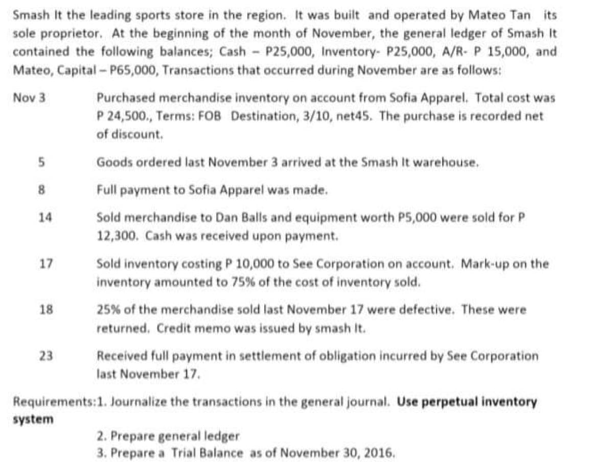 Smash It the leading sports store in the region. It was built and operated by Mateo Tan its
sole proprietor. At the beginning of the month of November, the general ledger of Smash It
contained the following balances; Cash - P25,000, Inventory- P25,000, A/R- P 15,000, and
Mateo, Capital- P65,000, Transactions that occurred during November are as follows:
Nov 3
Purchased merchandise inventory on account from Sofia Apparel. Total cost was
P 24,500., Terms: FOB Destination, 3/10, net45. The purchase is recorded net
of discount.
Goods ordered last November 3 arrived at the Smash It warehouse.
8.
Full payment to Sofia Apparel was made.
Sold merchandise to Dan Balls and equipment worth P5,000 were sold for P
12,300. Cash was received upon payment.
14
17
Sold inventory costing P 10,000 to See Corporation on account. Mark-up on the
inventory amounted to 75% of the cost of inventory sold.
18
25% of the merchandise sold last November 17 were defective. These were
returned. Credit memo was issued by smash It.
23
Received full payment in settlement of obligation incurred by See Corporation
last November 17.
Requirements:1. Journalize the transactions in the general journal. Use perpetual inventory
system
2. Prepare general ledger
3. Prepare a Trial Balance as of November 30, 2016.
