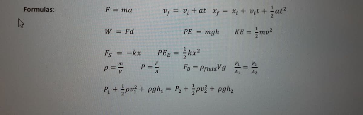 Formulas:
F = ma
Vf = Vị + at xf = X; + V¡t + at2
21
W = Fd
PE = mgh
KE = =mv²
Fs
= -kx
PEĘ = =kx²
2.
m
p = = P==
FB = PftuiaV9
A
A1
A2
P, + pv? + pgh, = P, + pv3 + pgh,
%3D
2
