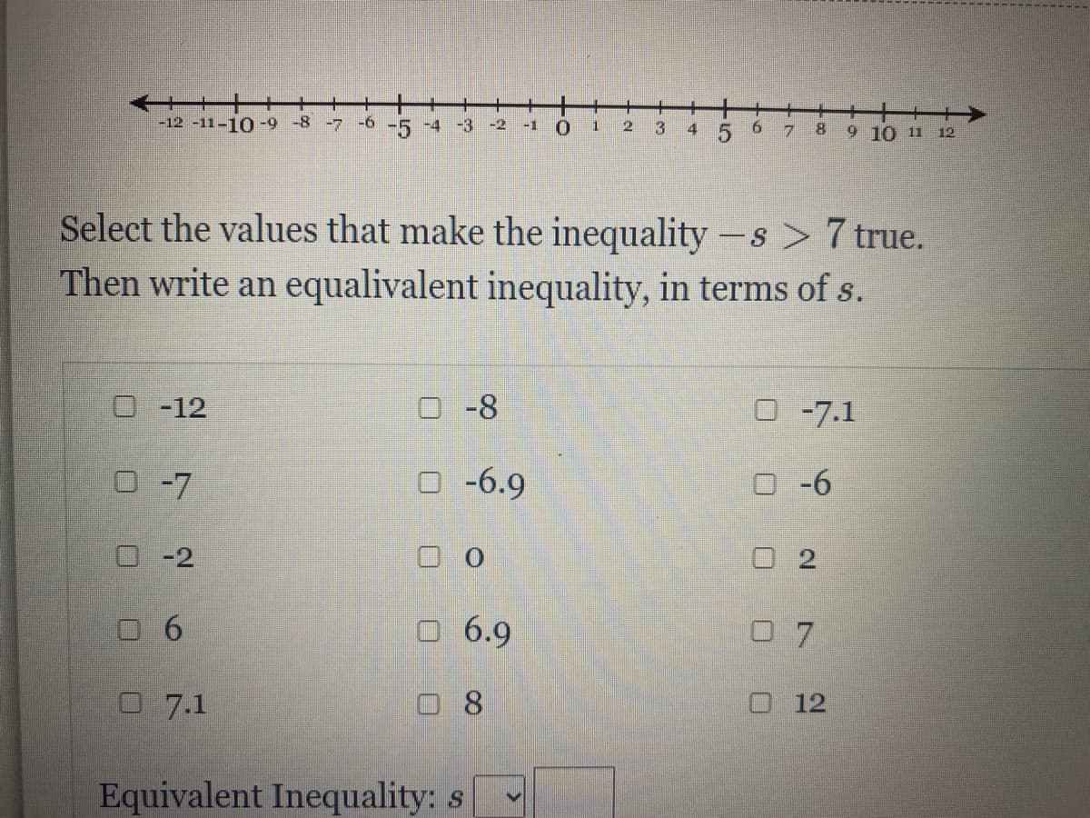 +++
9 10 11 12
-12 -11-10 -9-8 -7 -6 -5 -4 -3 -2
-1
8.
Select the values that make the inequality -s > 7 true.
Then write an equalivalent inequality, in terms of s.
|
O-12
-8
O-7.1
O -7
O -6.9
O -6
O -2
口0
O 2
O 6.9
0 7
O 7.1
口8
O 12
Equivalent Inequality: s
