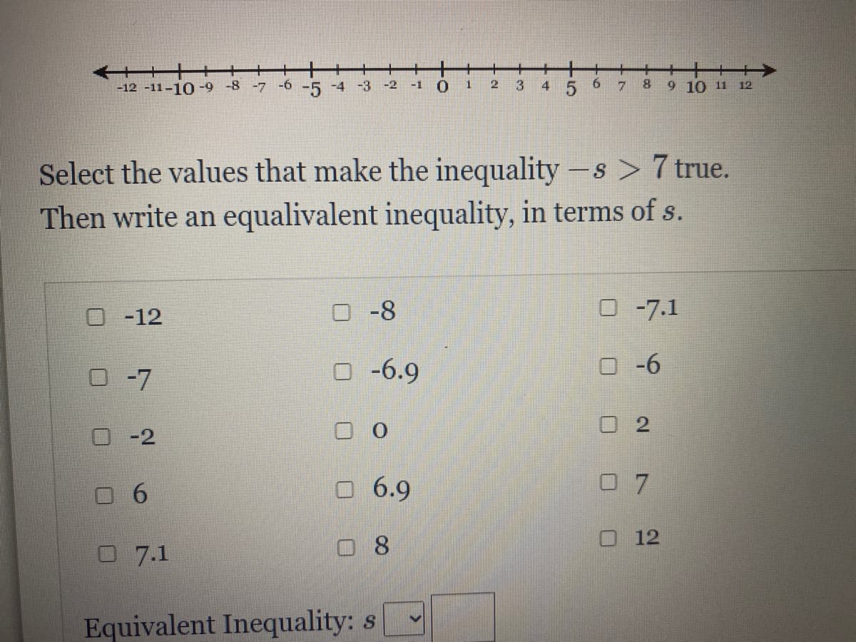 十
-12 -11-10-9 -8
-7 -6 -5 -4 -3
-2
-1
2
4
9.
7.
8.
9 10 11 12
Select the values that make the inequality -s > 7 true.
Then write an equalivalent inequality, in terms of s.
O-12
O -8
-7.1
O-7
O -6.9
O -6
口2
-2
O 6.9
0 7
口8
O 12
O7.1
Equivalent Inequality: s
