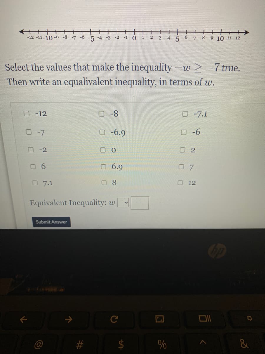 艹十十
-12 -11-10-9 -8 -7
十+
9 10 11 12
-6
-5
-4
-3
-2
-1
3
4
8
Select the values that make the inequality-w >-7 true.
Then write an equalivalent inequality, in terms of w.
-12
O-8
O-7.1
O -7
O -6.9
-6
O-2
O 2
O 6.9
O 7
O7.1
08
O 12
Equivalent Inequality: w
Submit Answer
#
%
&
司
