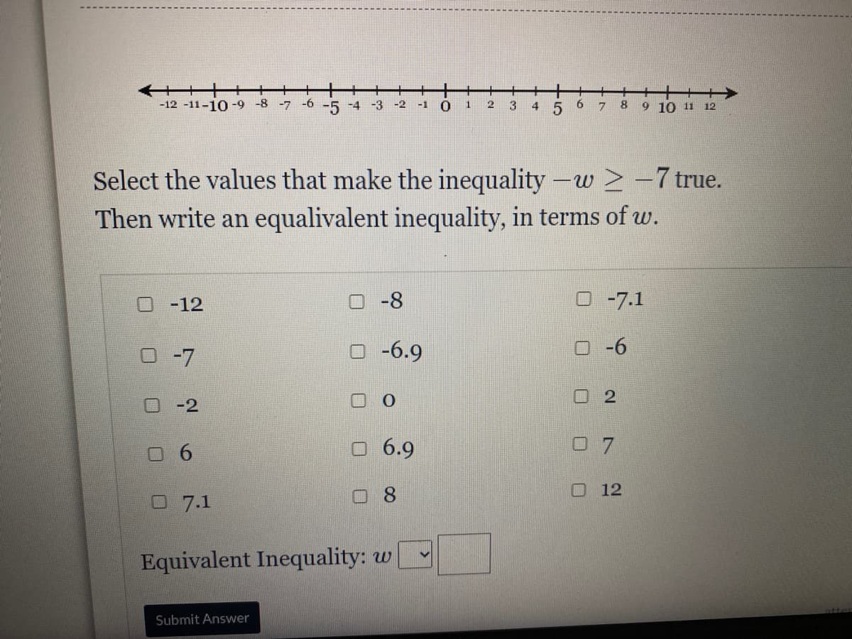 +++
-12 -11-10-9 -8 -7 -6
一
-5 -4 -3 -2
2
3.
9.
7.
8
9 10 11 12
-1
4
Select the values that make the inequality -w > -7 true.
Then write an equalivalent inequality, in terms of w.
O -12
-8
O -7.1
O -7
O -6.9
-6
ロ-2
O O
O 6.9
0 7
口 12
07.1
Equivalent Inequality: w
Submit Answer
