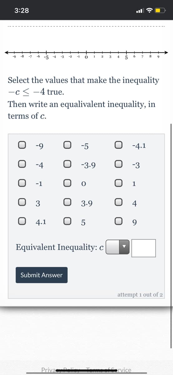 3:28
-9
-7
-6
-5
-3
-1
8
-4
1
9.
Select the values that make the inequality
-c < -4 true.
Then write an equalivalent inequality, in
terms of c.
-9
-5
-4.1
-4
-3.9
-3
-1
1
3
3.9
4
0 4.1
9.
Equivalent Inequality: c
Submit Answer
attempt 1 out of 2
Priva D
rvice
