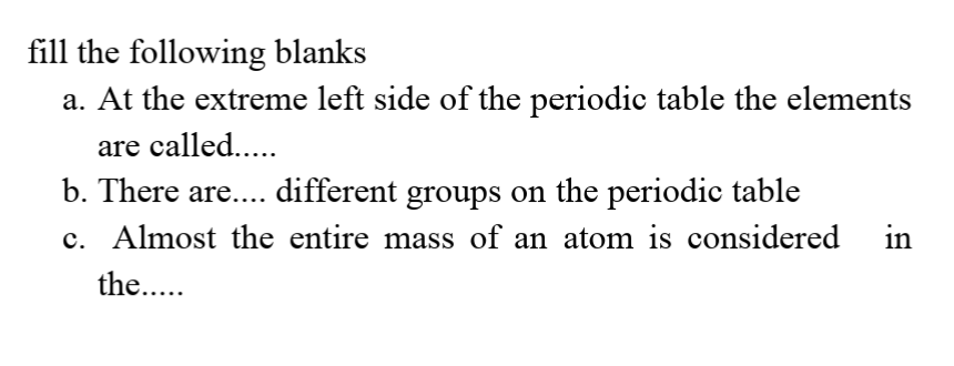 fill the following blanks
a. At the extreme left side of the periodic table the elements
are called...
b. There are.... different groups on the periodic table
c. Almost the entire mass of an atom is considered
in
the...
