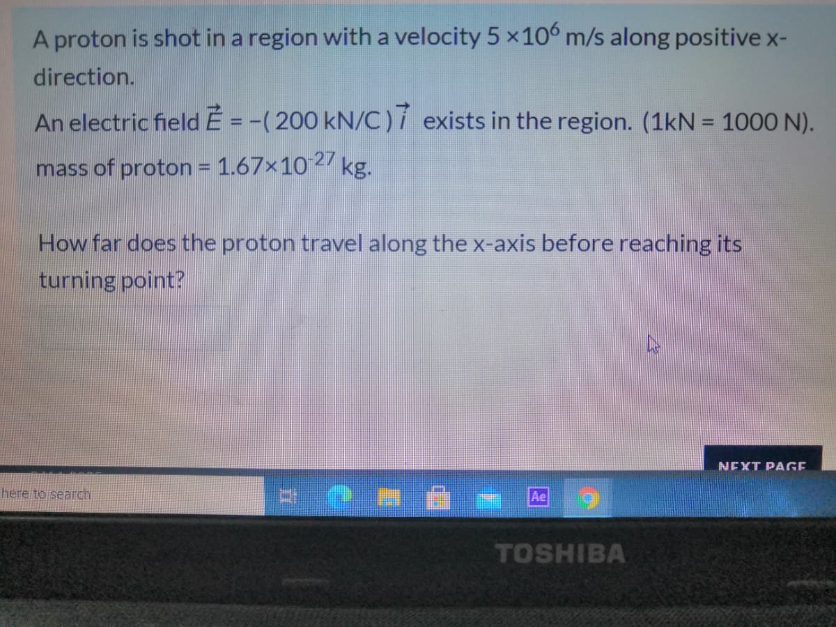 A proton is shot in a region with a velocity 5 x10° m/s along positive x-
direction.
An electric field Ẻ = -( 200 kN/C ) í exists in the region. (1kN = 1000 N).
mass of proton = 1.67×10 2 kg.
How far does the proton travel along the x-axis before reaching its
turning point?
NEXT PAGE
here to search
TOSHIBA
