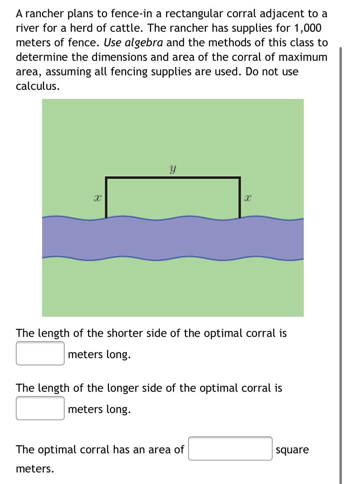A rancher plans to fence-in a rectangular corral adjacent to a
river for a herd of cattle. The rancher has supplies for 1,000
meters of fence. Use algebra and the methods of this class to
determine the dimensions and area of the corral of maximum
area, assuming all fencing supplies are used. Do not use
calculus.
The length of the shorter side of the optimal corral is
meters long.
The length of the longer side of the optimal corral is
meters long.
The optimal corral has an area of
square
meters.
