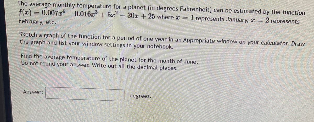The average monthly temperature for a planet (in degrees Fahrenheit) can be estimated by the function
f(x)
= 0.007x - 0.016x + 5x
3
2
30c +25 where = 1 represents January, I
2 represents
February, etc.
Sketch a graph of the function for a period of one year in an Appropriate window on your calculator. Draw
the graph and list your window settings in your notebook.
Find the average temperature of the planet for the month of June.
Do not round your answer. Write out all the decimal places.
Answer:
degrees.
